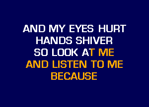 AND MY EYES HURT
HANDS SHIVER
SO LOOK AT ME

AND LISTEN TO ME

BECAUSE