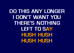 DO THIS ANY LONGER
I DUNT WANT YOU
THERE'S NOTHING

LEFT TO SAY
HUSH HUSH
HUSH HUSH