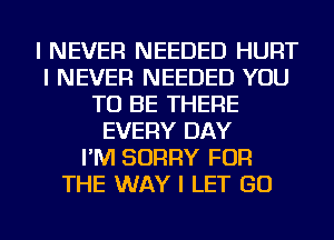 I NEVER NEEDED HURT
I NEVER NEEDED YOU
TO BE THERE
EVERY DAY
I'M SORRY FOR
THE WAY I LET GO