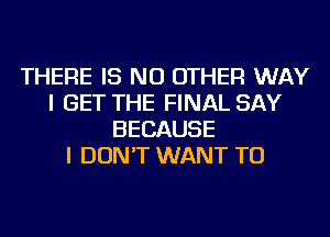 THERE IS NO OTHER WAY
I GET THE FINAL SAY
BECAUSE
I DON'T WANT TO