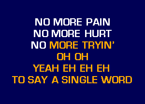 NO MORE PAIN
NO MORE HURT
NO MORE TRYIN'
OH OH
YEAH EH EH EH
TO SAY A SINGLE WORD