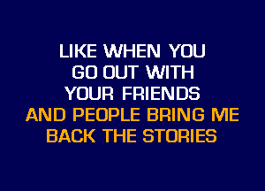 LIKE WHEN YOU
GO OUT WITH
YOUR FRIENDS
AND PEOPLE BRING ME
BACK THE STORIES