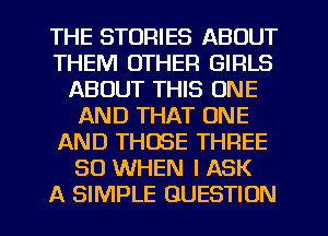 THE STORIES ABOUT
THEM OTHER GIRLS
ABOUT THIS ONE
AND THAT ONE
AND THOSE THREE
SO WHEN I ASK
A SIMPLE QUESTION