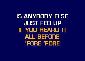 IS ANYBODY ELSE
JUST FED UP
IF YOU HEARD IT

ALL BEFORE
'FDRE 'FORE