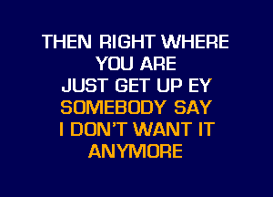 THEN RIGHT WHERE
YOU ARE
JUST GET UP EY
SOMEBODY SAY
I DON'T WANT IT
ANYMORE