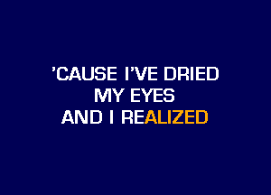 'CAUSE I'VE DRIED
MY EYES

AND I REALIZED