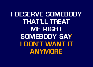 I DESERVE SOMEBODY
THAT'LL TREAT
ME RIGHT
SOMEBODY SAY
I DONT WANT IT
ANYMORE

g