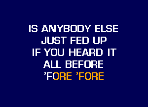 IS ANYBODY ELSE
JUST FED UP
IF YOU HEARD IT

ALL BEFORE
'FDRE 'FORE