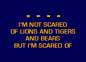 I'M NOT SCARED
OF LIONS AND TIGERS
AND BEARS

BUT I'M SCARED OF