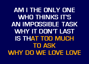 AM I THE ONLY ONE
WHO THINKS IT'S
AN IMPOSSIBLE TASK
WHY IT DON'T LAST
IS THAT TOO MUCH
TO ASK
WHY DO WE LOVE LOVE