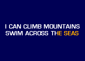 I CAN CLIMB MOUNTAINS
SWIM ACROSS THE SEAS