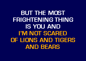 BUT THE MOST
FRIGHTENING THING
IS YOU AND
I'M NOT SCARED
OF LIONS AND TIGERS
AND BEARS
