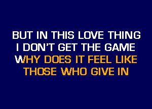 BUT IN THIS LOVE THING

I DON'T GET THE GAME

WHY DOES IT FEEL LIKE
THOSE WHO GIVE IN