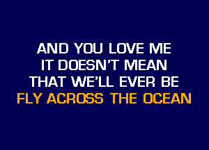 AND YOU LOVE ME
IT DOESN'T MEAN
THAT WE'LL EVER BE
FLY ACROSS THE OCEAN