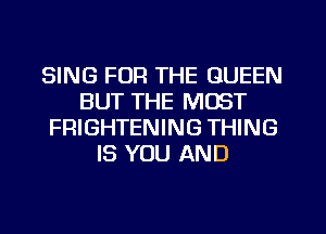 SING FOR THE QUEEN
BUT THE MOST
FRIGHTENING THING
IS YOU AND