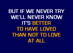 BUT IF WE NEVER TRY
WE'LL NEVER KNOW
IT'S BETTER
TO HAVE LOVED
THAN NOT TO LOVE
AT ALL