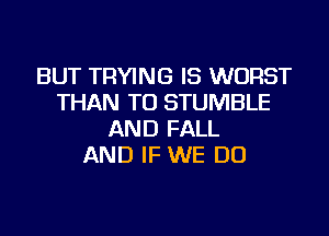 BUT TRYING IS WORST
THAN TU STUMBLE
AND FALL
AND IF WE DO