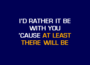 I'D RATHER IT BE
WITH YOU

'CAUSE AT LEAST
THERE WILL BE