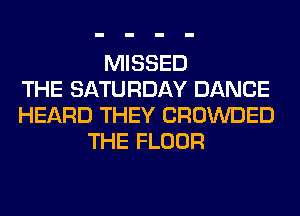 MISSED
THE SATURDAY DANCE
HEARD THEY CROWDED
THE FLOOR