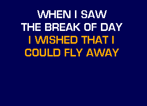 WHEN I SAW
THE BREAK 0F DAY
I WSHED THAT I
COULD FLY AWAY
