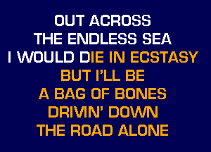 OUT ACROSS
THE ENDLESS SEA
I WOULD DIE IN ECSTASY
BUT I'LL BE
A BAG 0F BONES
DRIVIM DOWN
THE ROAD ALONE