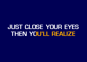 JUST CLOSE YOUR EYES
THEN YOU'LL REALIZE