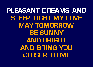 PLEASANT DREAMS AND
SLEEP TIGHT MY LOVE
MAY TOMORROW
BE SUNNY
AND BRIGHT
AND BRING YOU
CLOSER TO ME