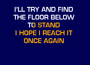 I'LL TRY AND FIND
THE FLOOR BELOW
TO STAND
I HOPE I REACH IT
ONCE AGAIN
