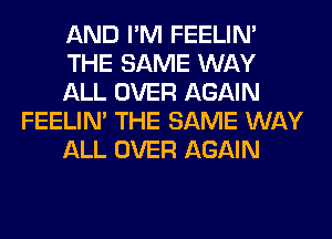 AND I'M FEELIM
THE SAME WAY
ALL OVER AGAIN
FEELIM THE SAME WAY
ALL OVER AGAIN