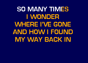 SO MANY TIMES
I WONDER
WHERE I'VE GONE
IXND HUWI FOUND
MY WAY BACK IN