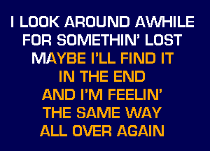 I LOOK AROUND AW-IILE
FOR SOMETHIN' LOST
MAYBE I'LL FIND IT
IN THE END
AND I'M FEELIM
THE SAME WAY
ALL OVER AGAIN