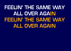 FEELIM THE SAME WAY
ALL OVER AGAIN
FEELIM THE SAME WAY
ALL OVER AGAIN