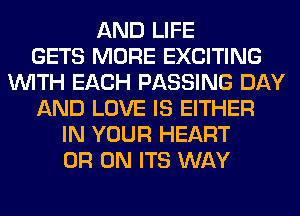 AND LIFE
GETS MORE EXCITING
WITH EACH PASSING DAY
AND LOVE IS EITHER
IN YOUR HEART
0R 0N ITS WAY