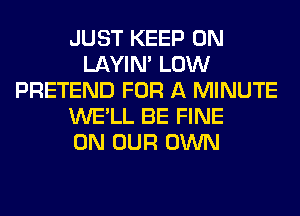 JUST KEEP ON
LAYIN' LOW
PRETEND FOR A MINUTE
WE'LL BE FINE
ON OUR OWN