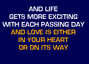 AND LIFE
GETS MORE EXCITING
WITH EACH PASSING DAY
AND LOVE IS EITHER
IN YOUR HEART
0R 0N ITS WAY