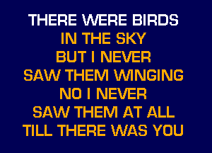 THERE WERE BIRDS
IN THE SKY
BUT I NEVER
SAW THEM VVINGING
NO I NEVER
SAW THEM AT ALL
TILL THERE WAS YOU