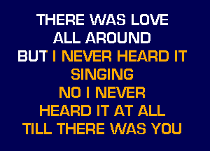 THERE WAS LOVE
ALL AROUND
BUT I NEVER HEARD IT
SINGING
NO I NEVER
HEARD IT AT ALL
TILL THERE WAS YOU