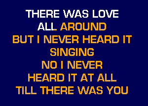 THERE WAS LOVE
ALL AROUND
BUT I NEVER HEARD IT
SINGING
NO I NEVER
HEARD IT AT ALL
TILL THERE WAS YOU