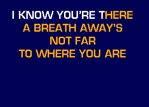 I KNOW YOU'RE THERE
A BREATH AWAY'S
NOT FAR
T0 WHERE YOU ARE