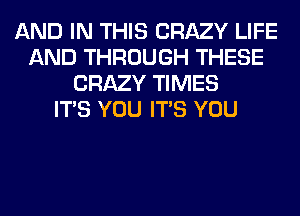 AND IN THIS CRAZY LIFE
AND THROUGH THESE
CRAZY TIMES
ITS YOU ITS YOU