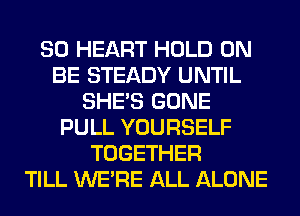 SO HEART HOLD 0N
BE STEADY UNTIL
SHE'S GONE
PULL YOURSELF
TOGETHER
TILL WERE ALL ALONE