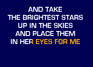 AND TAKE
THE BRIGHTEST STARS
UP IN THE SKIES
AND PLACE THEM
IN HER EYES FOR ME