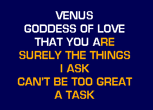 VENUS
GODDESS OF LOVE
THAT YOU ARE
SURELY THE THINGS
I ASK
CAN'T BE T00 GREAT
A TASK