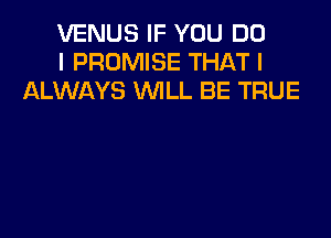 VENUS IF YOU DO
I PROMISE THAT I
ALWAYS WLL BE TRUE