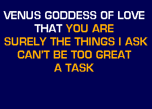 VENUS GODDESS OF LOVE
THAT YOU ARE
SURELY THE THINGS I ASK
CAN'T BE T00 GREAT
A TASK