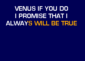 VENUS IF YOU DO
I PROMISE THAT I
ALWAYS WLL BE TRUE