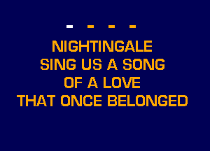 NIGHTINGALE
SING US A SONG
OF A LOVE
THAT ONCE BELONGED
