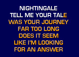 NIGHTINGALE
TELL ME YOUR TALE
WAS YOUR JOURNEY

FAR T00 LONG

DOES IT SEEM

LIKE I'M LOOKING
FOR AN ANSWER