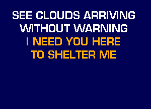SEE CLOUDS ARRIVING
WITHOUT WARNING
I NEED YOU HERE
TO SHELTER ME