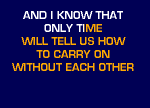 AND I KNOW THAT
ONLY TIME
WILL TELL US HOW
TO CARRY 0N
WITHOUT EACH OTHER